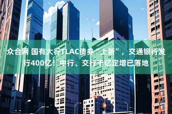 众合网 国有大行TLAC债券“上新”，交通银行发行400亿！中行、交行千亿定增已落地
