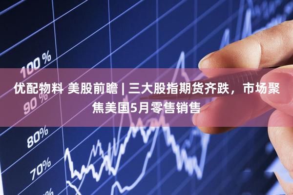 优配物料 美股前瞻 | 三大股指期货齐跌，市场聚焦美国5月零售销售