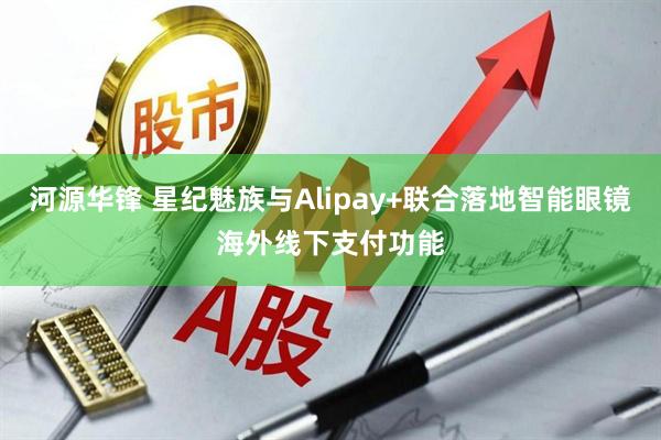 河源华锋 星纪魅族与Alipay+联合落地智能眼镜海外线下支付功能