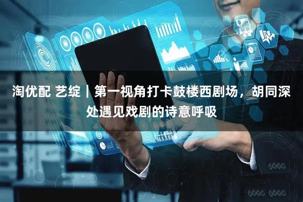 淘优配 艺绽｜第一视角打卡鼓楼西剧场，胡同深处遇见戏剧的诗意呼吸
