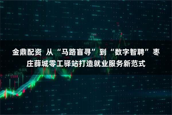 金鼎配资  从 “马路盲寻” 到 “数字智聘” 枣庄薛城零工驿站打造就业服务新范式