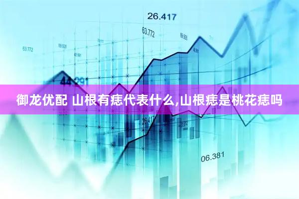 御龙优配 山根有痣代表什么,山根痣是桃花痣吗