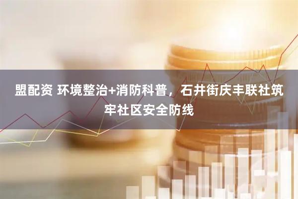 盟配资 环境整治+消防科普，石井街庆丰联社筑牢社区安全防线