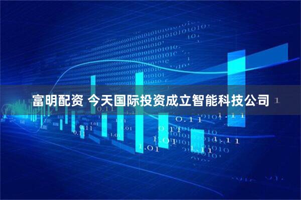 富明配资 今天国际投资成立智能科技公司