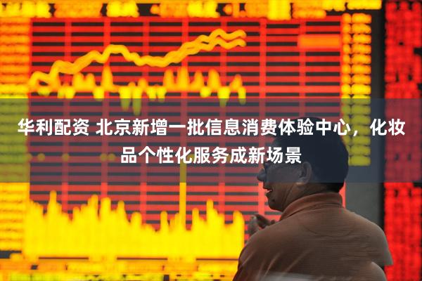 华利配资 北京新增一批信息消费体验中心，化妆品个性化服务成新场景