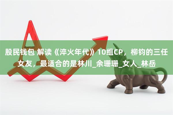 股民钱包 解读《淬火年代》10组CP，柳钧的三任女友，最适合的是林川_余珊珊_女人_林岳