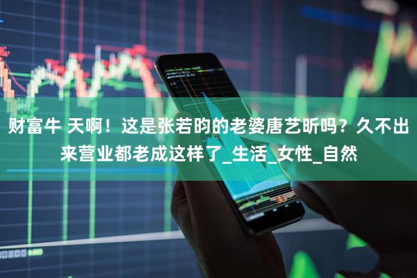 财富牛 天啊！这是张若昀的老婆唐艺昕吗？久不出来营业都老成这样了_生活_女性_自然