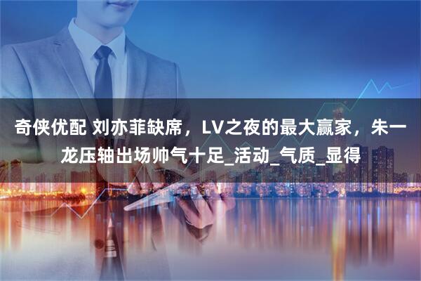 奇侠优配 刘亦菲缺席，LV之夜的最大赢家，朱一龙压轴出场帅气十足_活动_气质_显得
