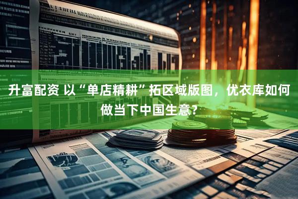 升富配资 以“单店精耕”拓区域版图，优衣库如何做当下中国生意？