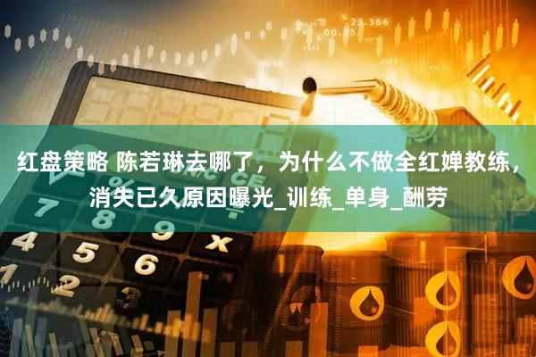 红盘策略 陈若琳去哪了，为什么不做全红婵教练，消失已久原因曝光_训练_单身_酬劳