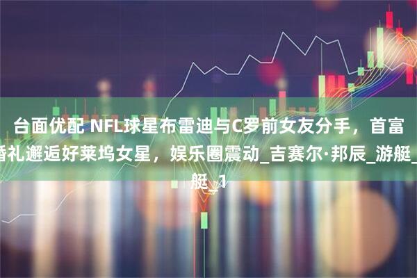 台面优配 NFL球星布雷迪与C罗前女友分手，首富婚礼邂逅好莱坞女星，娱乐圈震动_吉赛尔·邦辰_游艇_1