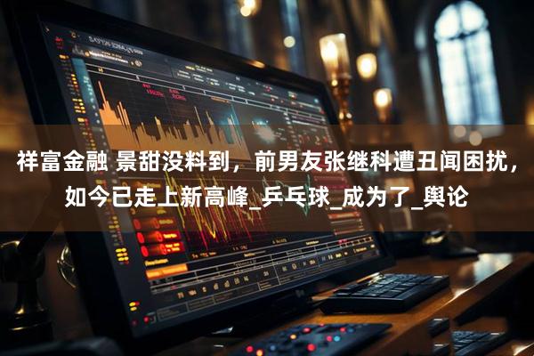 祥富金融 景甜没料到，前男友张继科遭丑闻困扰，如今已走上新高峰_乒乓球_成为了_舆论