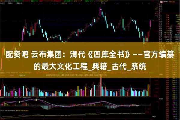 配资吧 云布集团：清代《四库全书》——官方编纂的最大文化工程_典籍_古代_系统