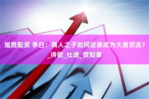 旭胜配资 李白：商人之子如何逆袭成为大唐顶流？_诗歌_仕途_贺知章