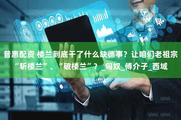 普惠配资 楼兰到底干了什么缺德事？让咱们老祖宗“斩楼兰”、“破楼兰”？_匈奴_傅介子_西域