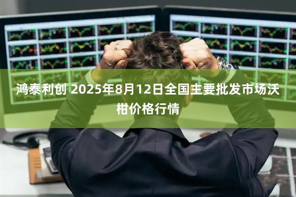 鸿泰利创 2025年8月12日全国主要批发市场沃柑价格行情