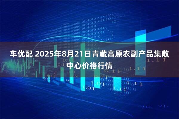 车优配 2025年8月21日青藏高原农副产品集散中心价格行情