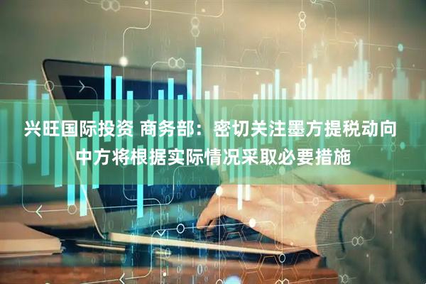 兴旺国际投资 商务部：密切关注墨方提税动向 中方将根据实际情况采取必要措施