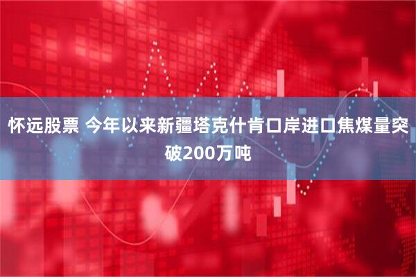 怀远股票 今年以来新疆塔克什肯口岸进口焦煤量突破200万吨