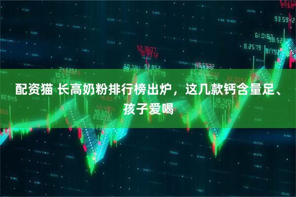 配资猫 长高奶粉排行榜出炉，这几款钙含量足、孩子爱喝