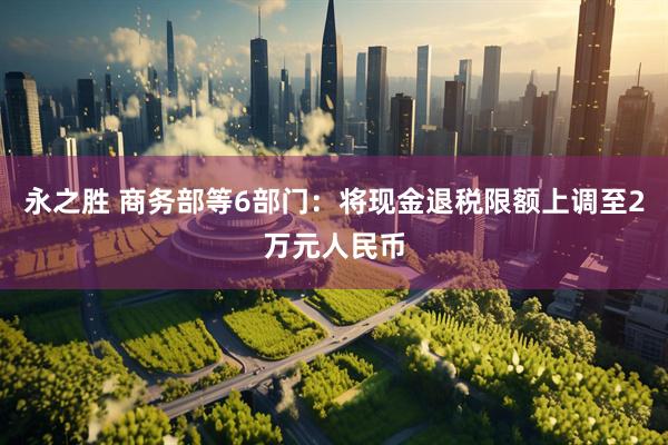 永之胜 商务部等6部门：将现金退税限额上调至2万元人民币