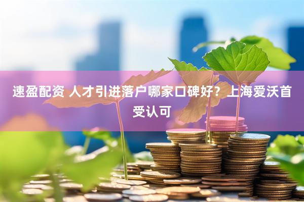 速盈配资 人才引进落户哪家口碑好？上海爱沃首受认可
