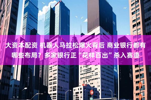 大资本配资 机器人马拉松爆火背后 商业银行都有哪些布局？多家银行正“花样百出”杀入赛道