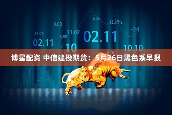 博星配资 中信建投期货:5月26日黑色系早报